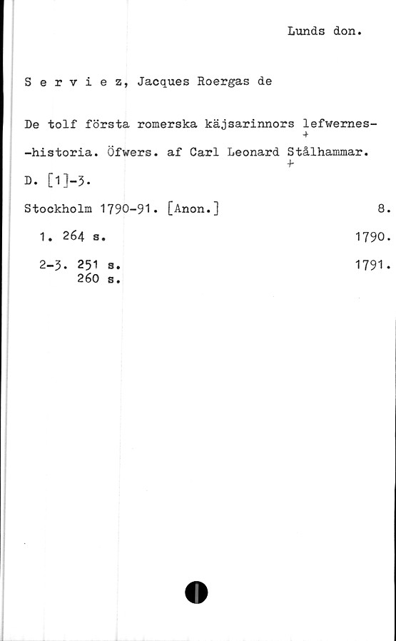  ﻿Lunds don
Serviez, Jacques Roergas de
De tolf första romerska käjsarinnors lefwernes-
+
-historia. Öfwers. af Carl Leonard Stålhammar.
t
D. [l]-3.
Stockholm 1790-91* [Anon.]	8
1. 264 s.	1790
2-3. 251 8.	1791
260 s.	